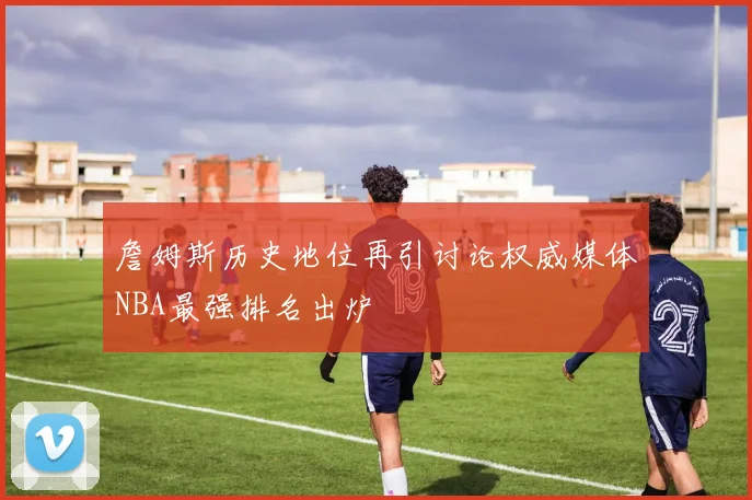 詹姆斯历史地位再引讨论权威媒体NBA最强排名出炉