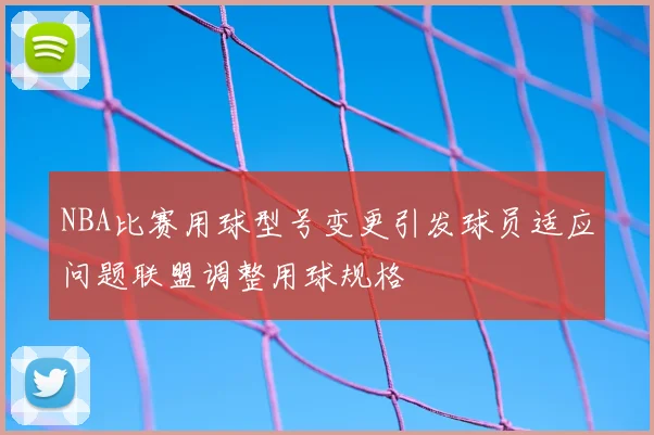 NBA比赛用球型号变更引发球员适应问题联盟调整用球规格