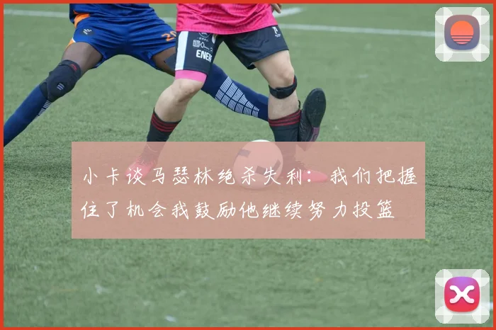小卡谈马瑟林绝杀失利:我们把握住了机会我鼓励他继续努力投篮
