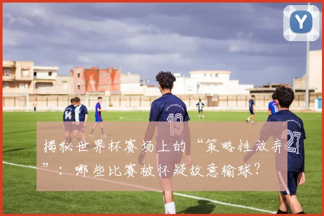 揭秘世界杯赛场上的“策略性放弃”：哪些比赛被怀疑故意输球？