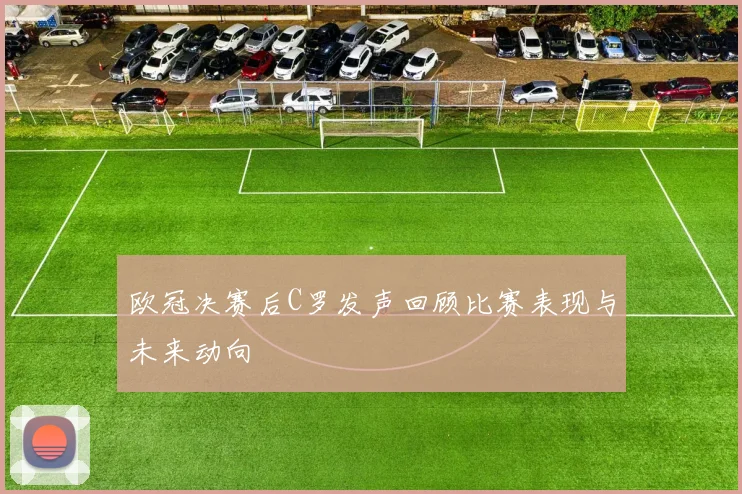 欧冠决赛后C罗发声回顾比赛表现与未来动向