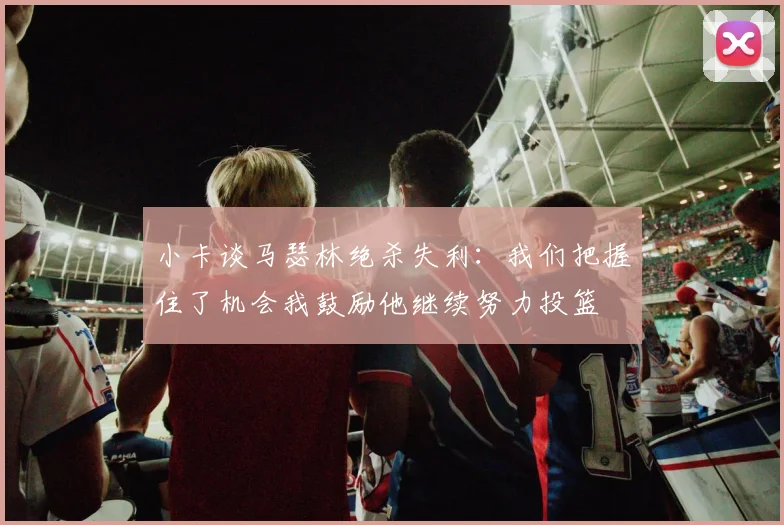 小卡谈马瑟林绝杀失利:我们把握住了机会我鼓励他继续努力投篮