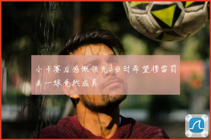 小卡赛后感慨领先3分时希望穆雷罚丢一球竟然成真