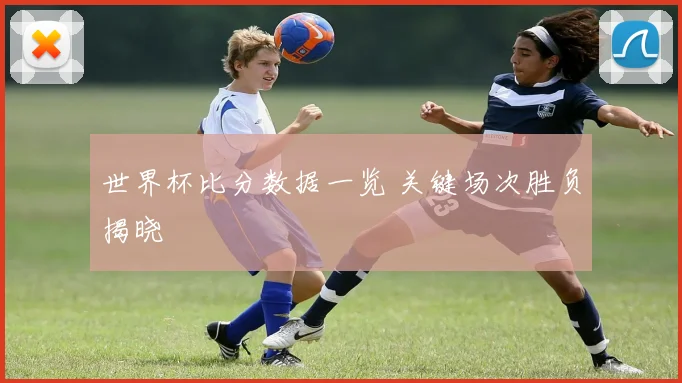 世界杯比分数据一览 关键场次胜负揭晓