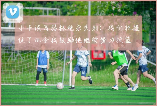 小卡谈马瑟林绝杀失利：我们把握住了机会我鼓励他继续努力投篮