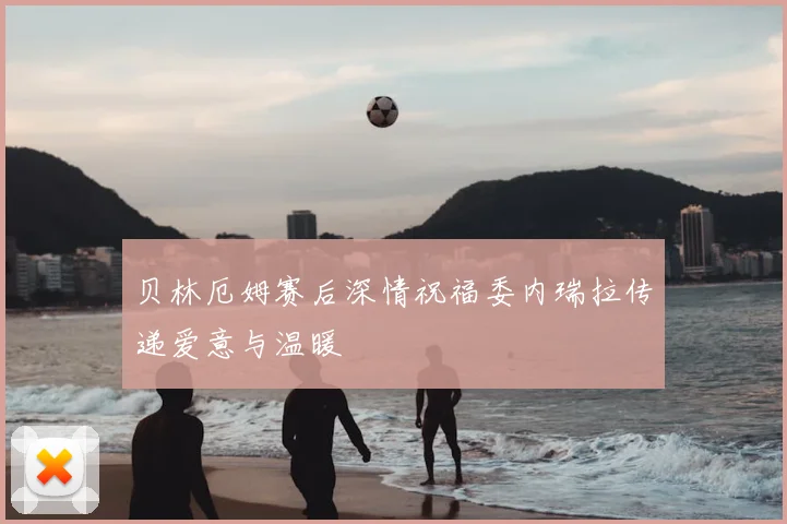 贝林厄姆赛后深情祝福委内瑞拉传递爱意与温暖