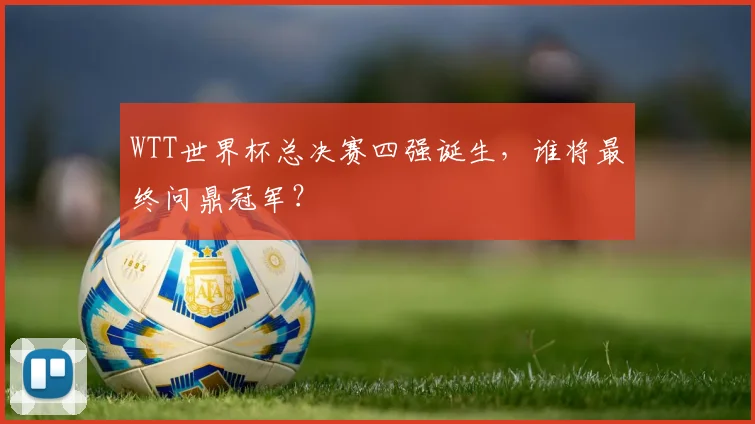 WTT世界杯总决赛四强诞生，谁将最终问鼎冠军？